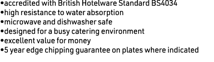 •accredited with British Hotelware Standard BS4034 •high resistance to water absorption •microwave and dishwasher saf...