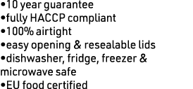 •10 year guarantee •fully HACCP compliant •100% airtight •easy opening & resealable lids •dishwasher, fridge, freezer...