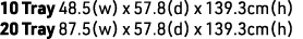 10 Tray 48.5(w) x 57.8(d) x 139.3cm(h) 20 Tray 87.5(w) x 57.8(d) x 139.3cm(h)