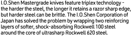 I.O.Shen Mastergrade knives feature triplex technology - the harder the steel, the longer it retains a razor sharp ed...