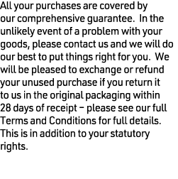 All your purchases are covered by our comprehensive guarantee. In the unlikely event of a problem with your goods, pl...