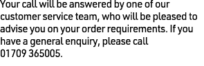 Your call will be answered by one of our customer service team, who will be pleased to advise you on your order requi...